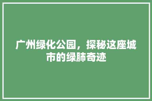 广州绿化公园，探秘这座城市的绿肺奇迹