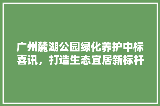 广州麓湖公园绿化养护中标喜讯，打造生态宜居新标杆