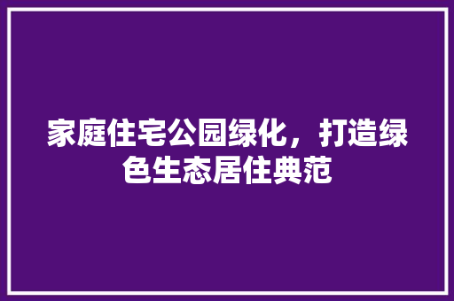 家庭住宅公园绿化，打造绿色生态居住典范