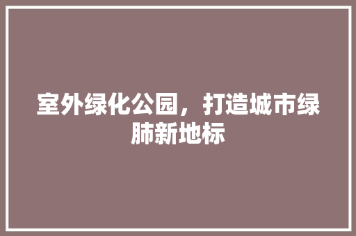 室外绿化公园，打造城市绿肺新地标