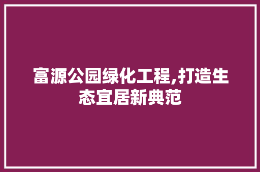 富源公园绿化工程,打造生态宜居新典范