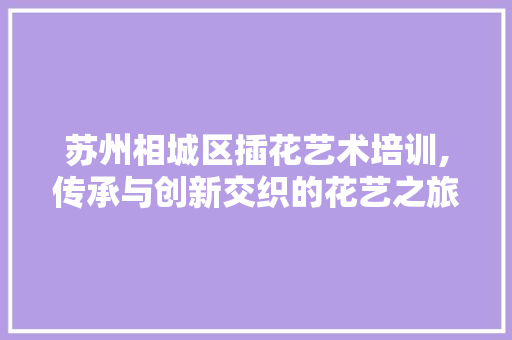 苏州相城区插花艺术培训,传承与创新交织的花艺之旅