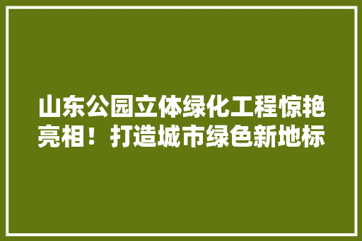 山东公园立体绿化工程惊艳亮相！打造城市绿色新地标