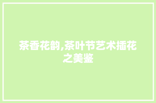 茶香花韵,茶叶节艺术插花之美鉴 林木育苗