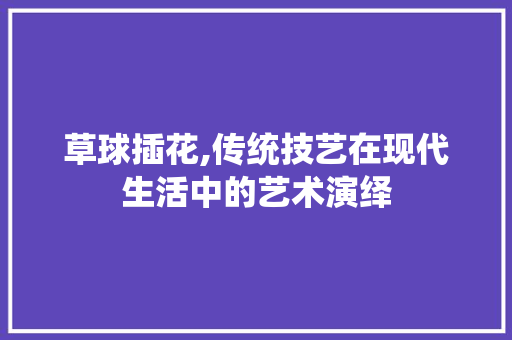草球插花,传统技艺在现代生活中的艺术演绎
