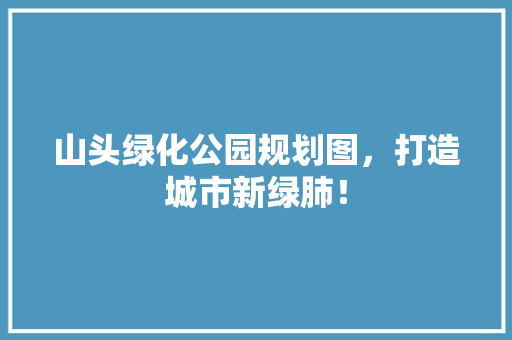 山头绿化公园规划图，打造城市新绿肺！
