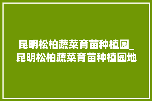 昆明松柏蔬菜育苗种植园_昆明松柏蔬菜育苗种植园地址 花卉育苗