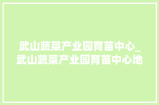 武山蔬菜产业园育苗中心_武山蔬菜产业园育苗中心地址