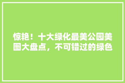 惊艳！十大绿化最美公园美图大盘点，不可错过的绿色天堂！