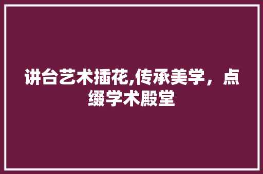 讲台艺术插花,传承美学，点缀学术殿堂