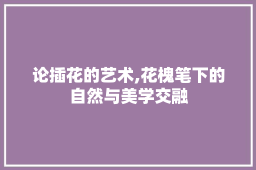 论插花的艺术,花槐笔下的自然与美学交融 温室育苗
