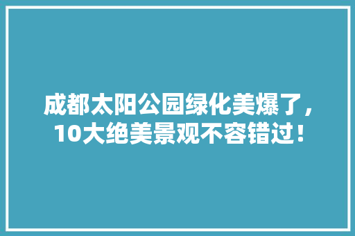 成都太阳公园绿化美爆了，10大绝美景观不容错过！