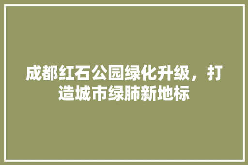 成都红石公园绿化升级，打造城市绿肺新地标