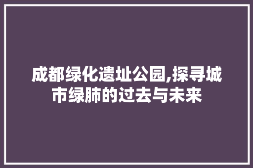 成都绿化遗址公园,探寻城市绿肺的过去与未来