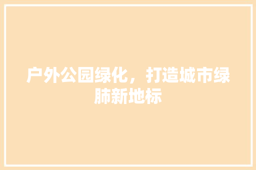 户外公园绿化，打造城市绿肺新地标