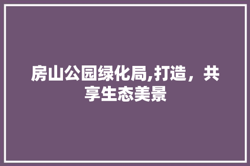 房山公园绿化局,打造，共享生态美景