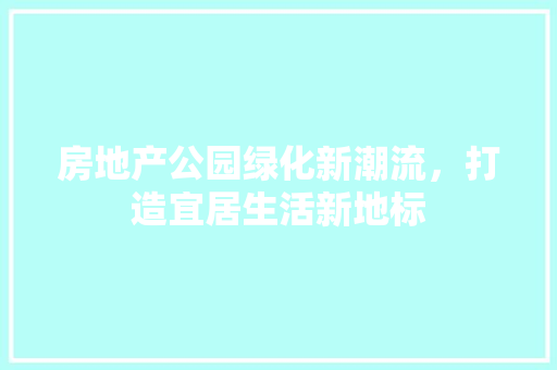 房地产公园绿化新潮流，打造宜居生活新地标