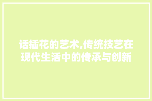 话插花的艺术,传统技艺在现代生活中的传承与创新