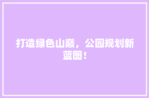 打造绿色山巅，公园规划新蓝图！
