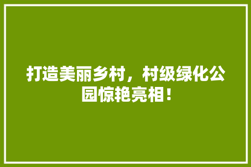 打造美丽乡村，村级绿化公园惊艳亮相！