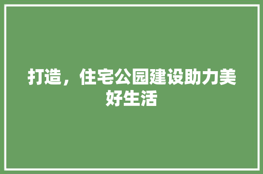打造，住宅公园建设助力美好生活