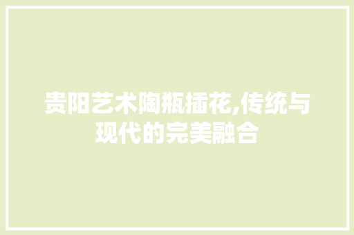 贵阳艺术陶瓶插花,传统与现代的完美融合