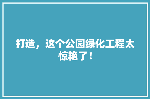 打造，这个公园绿化工程太惊艳了！