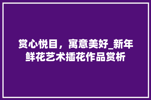赏心悦目，寓意美好_新年鲜花艺术插花作品赏析