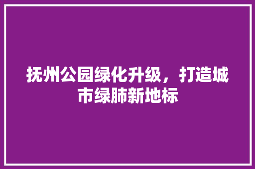抚州公园绿化升级，打造城市绿肺新地标