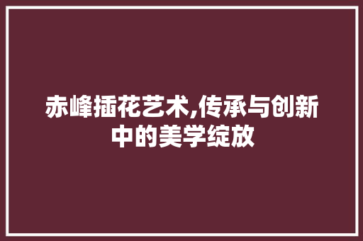 赤峰插花艺术,传承与创新中的美学绽放