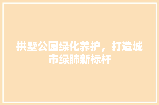 拱墅公园绿化养护，打造城市绿肺新标杆