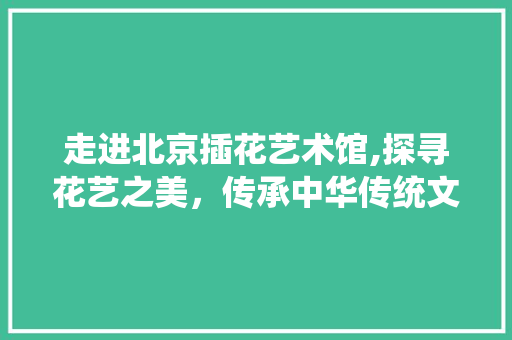 走进北京插花艺术馆,探寻花艺之美，传承中华传统文化