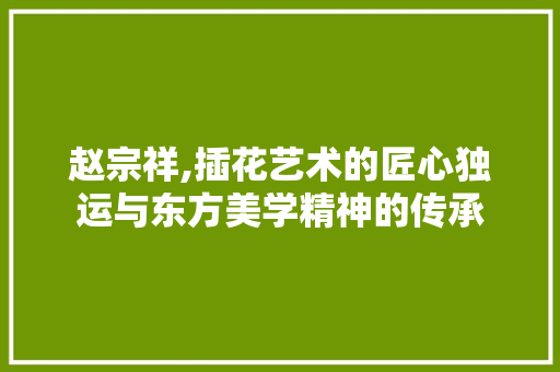 赵宗祥,插花艺术的匠心独运与东方美学精神的传承