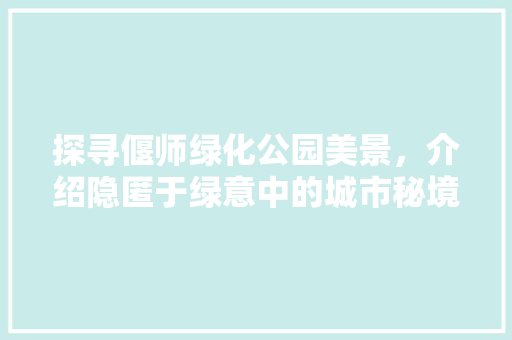 探寻偃师绿化公园美景，介绍隐匿于绿意中的城市秘境