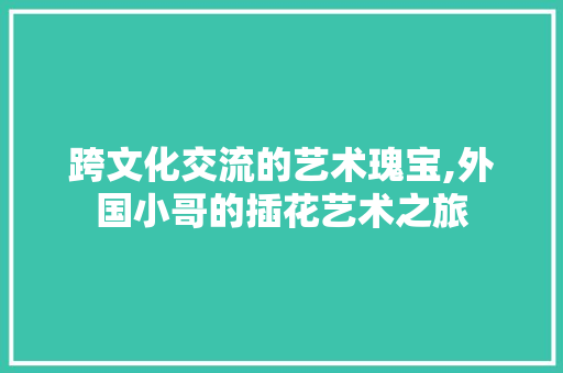 跨文化交流的艺术瑰宝,外国小哥的插花艺术之旅