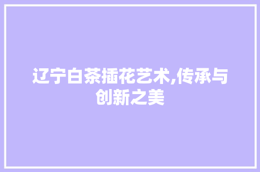 辽宁白茶插花艺术,传承与创新之美