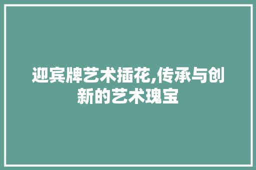 迎宾牌艺术插花,传承与创新的艺术瑰宝