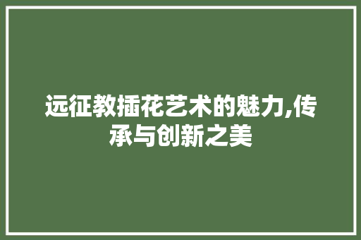 远征教插花艺术的魅力,传承与创新之美