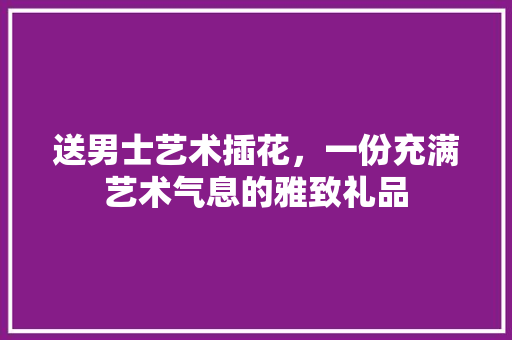 送男士艺术插花，一份充满艺术气息的雅致礼品