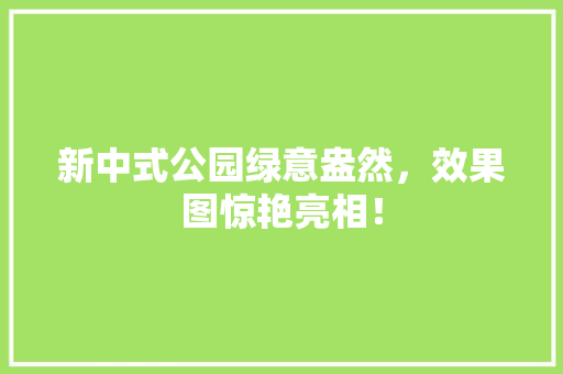 新中式公园绿意盎然，效果图惊艳亮相！