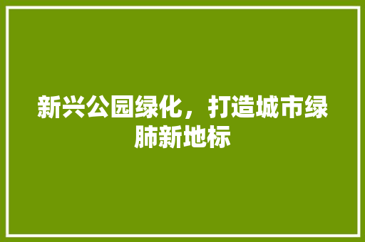 新兴公园绿化，打造城市绿肺新地标