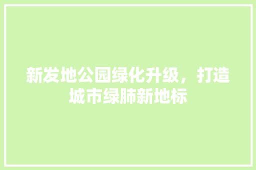 新发地公园绿化升级，打造城市绿肺新地标