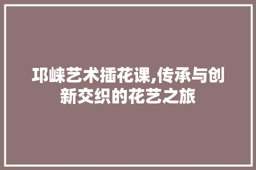 邛崃艺术插花课,传承与创新交织的花艺之旅