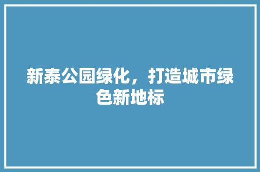 新泰公园绿化，打造城市绿色新地标