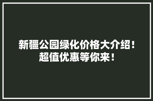 新疆公园绿化价格大介绍！超值优惠等你来！