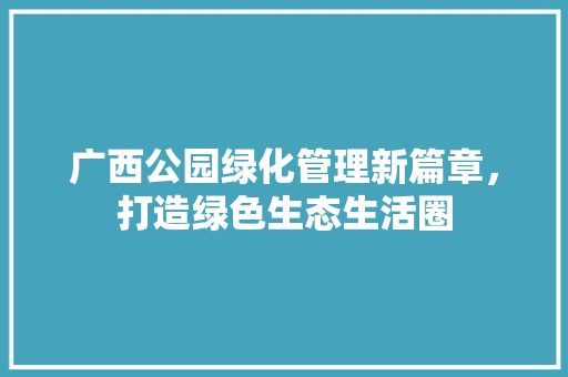 广西公园绿化管理新篇章，打造绿色生态生活圈