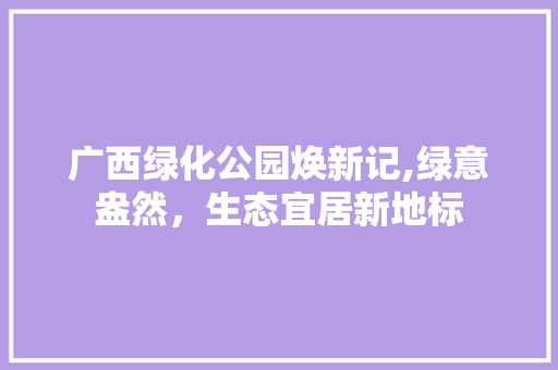广西绿化公园焕新记,绿意盎然，生态宜居新地标