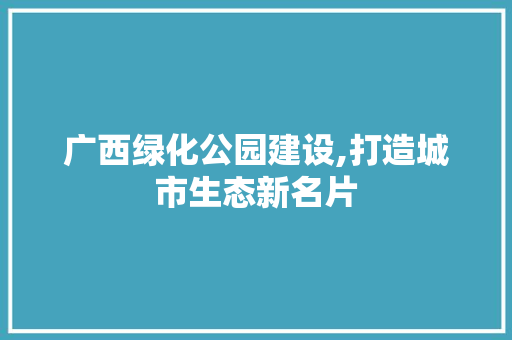 广西绿化公园建设,打造城市生态新名片