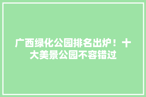广西绿化公园排名出炉！十大美景公园不容错过