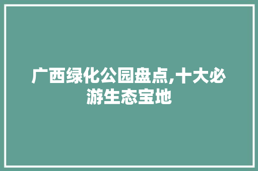 广西绿化公园盘点,十大必游生态宝地